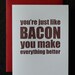 You're just like bacon you make everything better