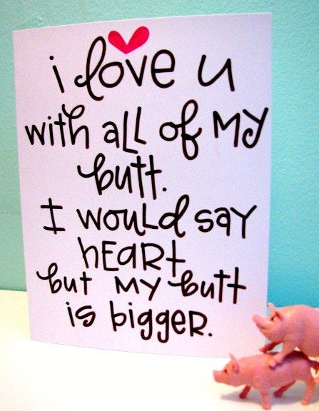 I love you with all of my butt. I would say heart but my butt is bigger.