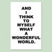 And I Think To Myself What A Wonderful World - 11x17 Inspirational Quote Print - Choose Your Colors - Shown in Black and White