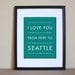 Seattle Typography Print, I Love You From Here To SEATTLE, 8x10, Choose Your Color, Unframed
