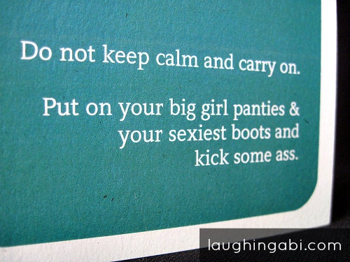 Do not keep calm and carry on. Put on your big girl panties & your sexiest boots and kick some ass.