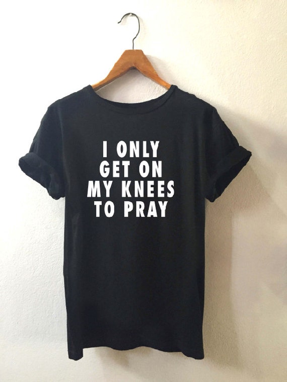 the only thing i get on my knees to do is pray