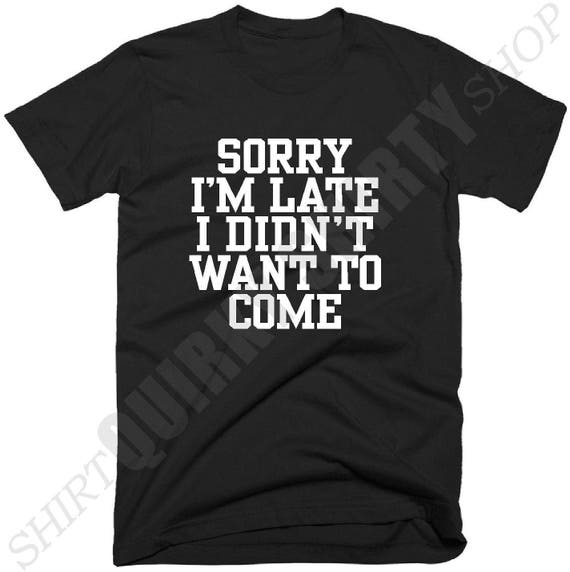 Sorry I'm Late I Didn't Want To Come T Shirt Sorry
